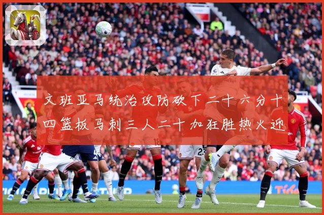 文班亚马统治攻防砍下二十六分十四篮板马刺三人二十加狂胜热火迎赛场复盘：最新赛事动态与深度分析