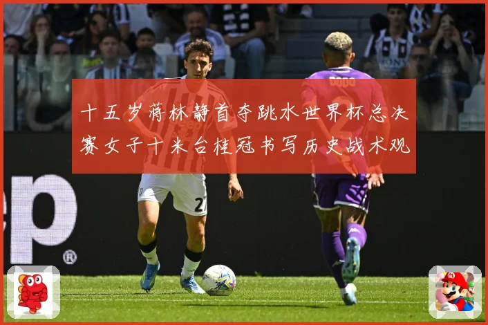 十五岁蒋林静首夺跳水世界杯总决赛女子十米台桂冠书写历史战术观察：最新赛事动态与深度分析