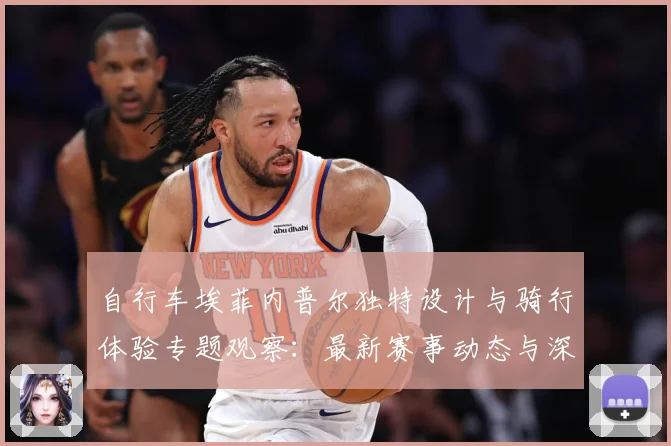 自行车埃菲内普尔独特设计与骑行体验专题观察：最新赛事动态与深度分析