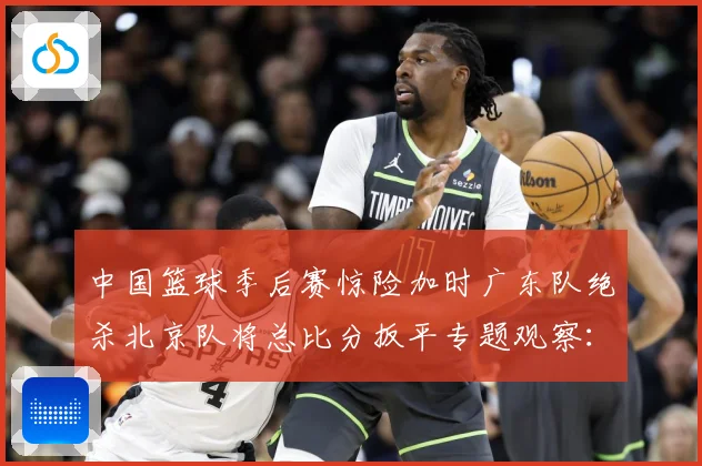 中国篮球季后赛惊险加时广东队绝杀北京队将总比分扳平专题观察：最新赛事动态与深度分析