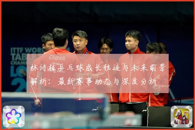 林诗栋乒乓球成长轨迹与未来前景解析：最新赛事动态与深度分析