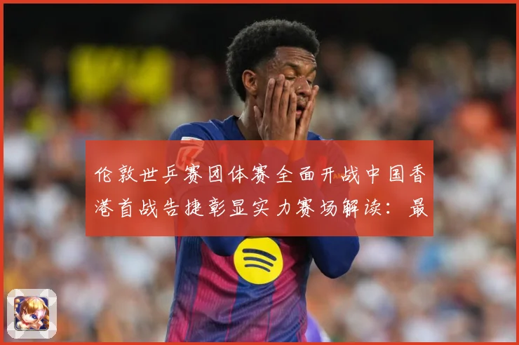 伦敦世乒赛团体赛全面开战中国香港首战告捷彰显实力赛场解读：最新赛事动态与深度分析