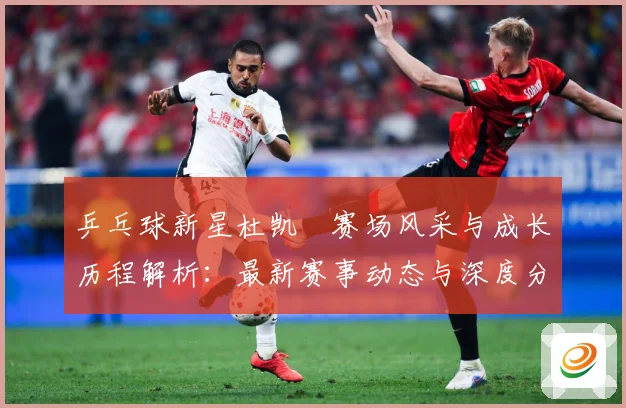 乒乓球新星杜凯琹赛场风采与成长历程解析：最新赛事动态与深度分析
