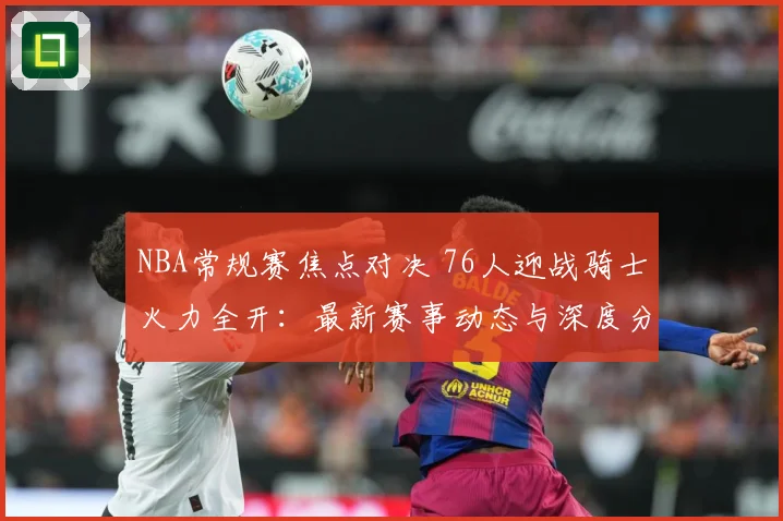 NBA常规赛焦点对决 76人迎战骑士火力全开：最新赛事动态与深度分析