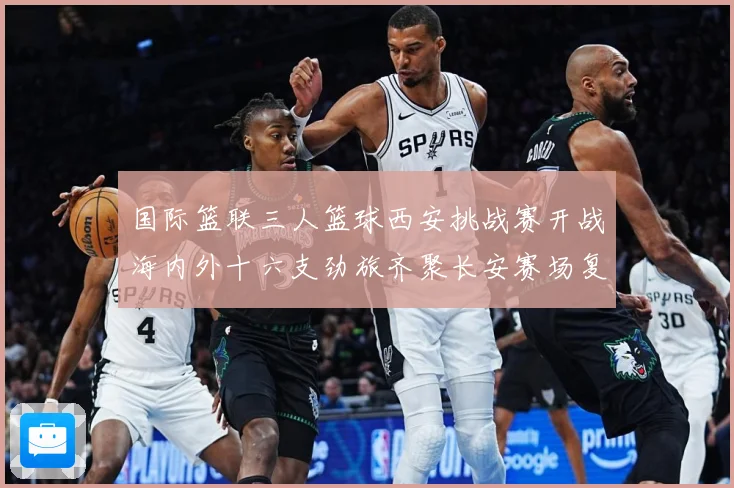 国际篮联三人篮球西安挑战赛开战海内外十六支劲旅齐聚长安赛场复盘：最新赛事动态与深度分析