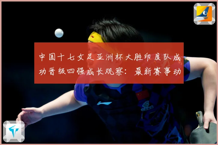 中国十七女足亚洲杯大胜印度队成功晋级四强成长观察：最新赛事动态与深度分析