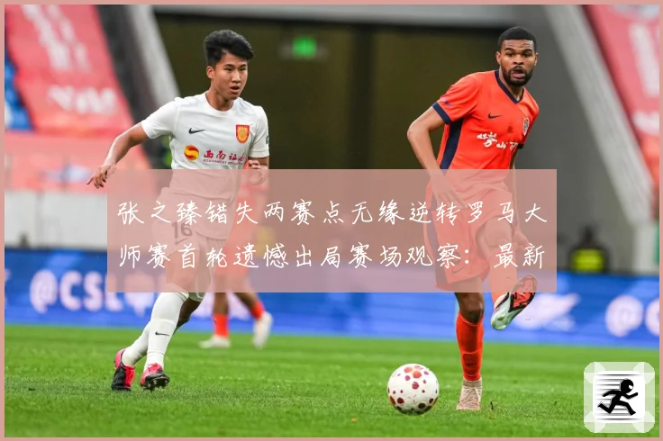 张之臻错失两赛点无缘逆转罗马大师赛首轮遗憾出局赛场观察：最新赛事动态与深度分析