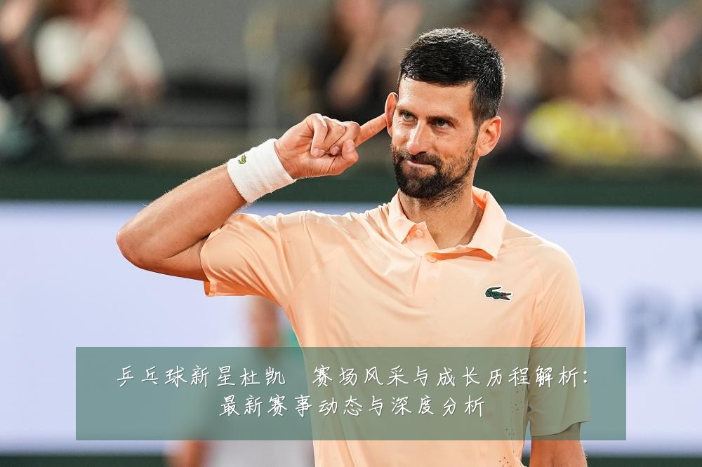 乒乓球新星杜凯琹赛场风采与成长历程解析:最新赛事动态与深度分析