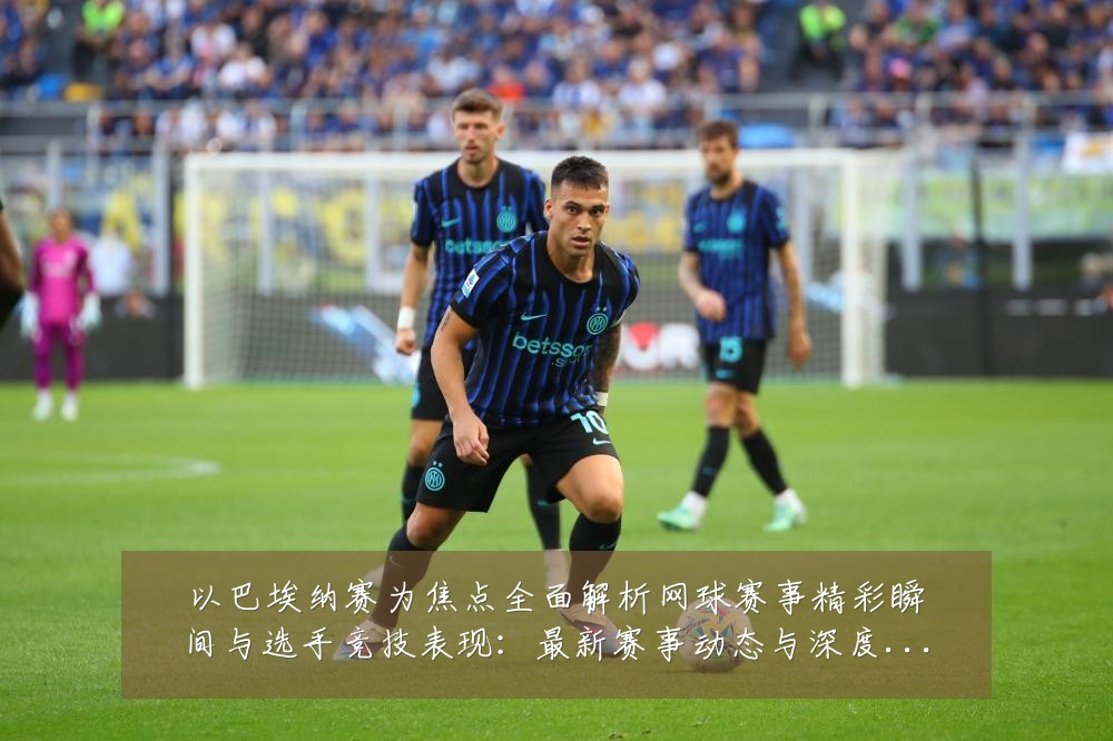 以巴埃纳赛为焦点全面解析网球赛事精彩瞬间与选手竞技表现:最新赛事动态与深度分析