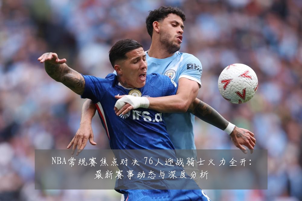 NBA常规赛焦点对决 76人迎战骑士火力全开：最新赛事动态与深度分析