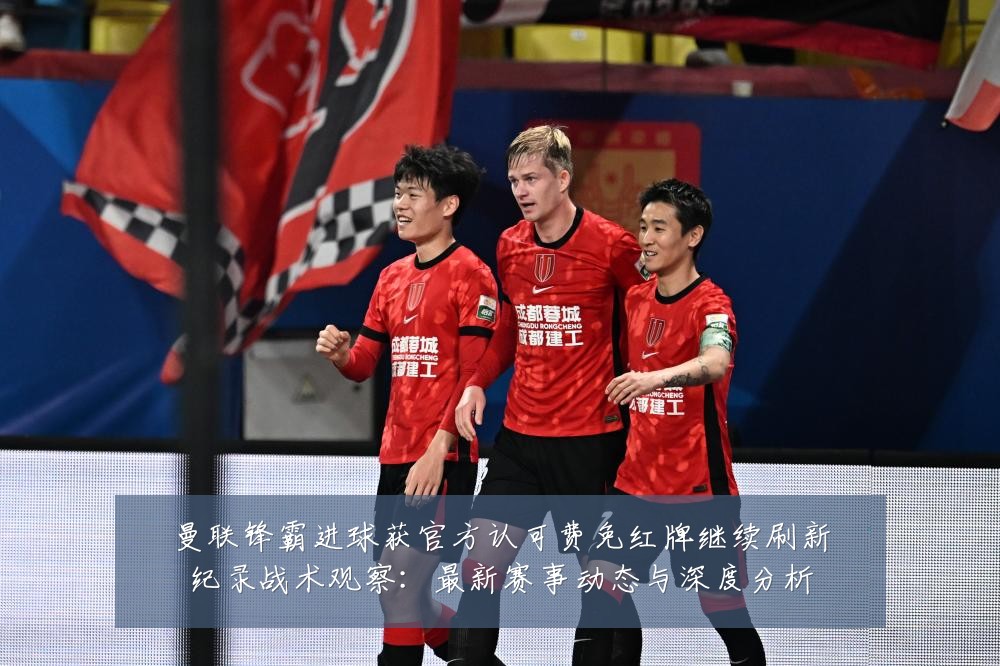 曼联锋霸进球获官方认可费免红牌继续刷新纪录战术观察：最新赛事动态与深度分析