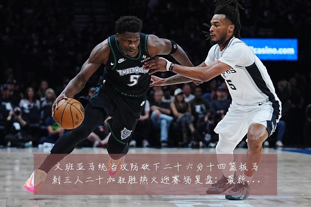 文班亚马统治攻防砍下二十六分十四篮板马刺三人二十加狂胜热火迎赛场复盘：最新赛事动态与深度分析