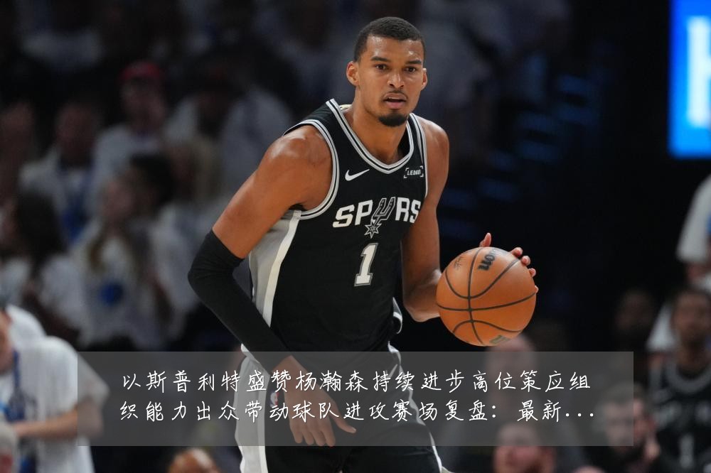 以斯普利特盛赞杨瀚森持续进步高位策应组织能力出众带动球队进攻赛场复盘：最新赛事动态与深度分析